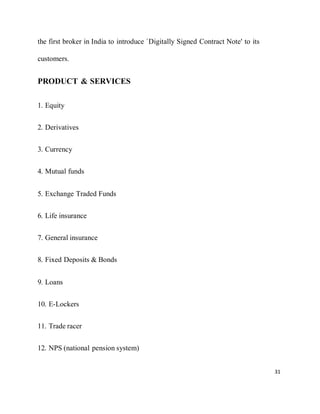 31
the first broker in India to introduce `Digitally Signed Contract Note' to its
customers.
PRODUCT & SERVICES
1. Equity
2. Derivatives
3. Currency
4. Mutual funds
5. Exchange Traded Funds
6. Life insurance
7. General insurance
8. Fixed Deposits & Bonds
9. Loans
10. E-Lockers
11. Trade racer
12. NPS (national pension system)
 