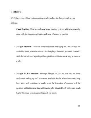 32
1. EQUITY -
ICICIdirect.com offers various options while trading in shares which are as
follows:
• Cash Trading: This is a delivery based trading system, which is generally
done with the intension of taking delivery of shares or monies.
• Margin Product: To do an intra-settlement trading up to 3 to 4 times our
available funds, wherein we can take long buy/ short sell positions in stocks
with the intention of squaring off the position within the same day settlement
cycle.
• Margin PLUS Product: Through Margin PLUS we can do an intra-
settlement trading up to 25times our available funds, wherein we take long
buy/ short sell positions in stocks with the intention of squaring off the
position within the same day settlement cycle. Margin PLUS will give a much
higher leverage in our account against our limits.
 