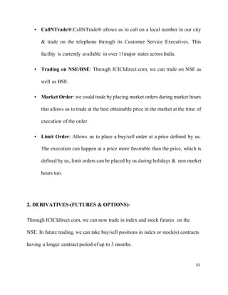 33
• CallNTrade®:CallNTrade® allows us to call on a local number in our city
& trade on the telephone through its Customer Service Executives. This
facility is currently available in over 11major states across India.
• Trading on NSE/BSE: Through ICICIdirect.com, we can trade on NSE as
well as BSE.
• Market Order: we could trade by placing market orders during market hours
that allows us to trade at the best obtainable price in the market at the time of
execution of the order.
• Limit Order: Allows us to place a buy/sell order at a price defined by us.
The execution can happen at a price more favorable than the price, which is
defined by us, limit orders can be placed by us during holidays & non market
hours too.
2. DERIVATIVES-(FUTURES & OPTIONS)-
Through ICICIdirect.com, we can now trade in index and stock futures on the
NSE. In future trading, we can take buy/sell positions in index or stock(s) contracts
having a longer contract period of up to 3 months.
 