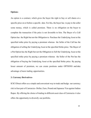 34
Options-
An option is a contract, which gives the buyer the right to buy or sell shares at a
specific price on or before a specific date. For this, the buyer has to pay to the seller
some money, which is called premium. There is no obligation on the buyer to
complete the transaction if the price is not favorable to him. The Buyer of a Call
Option has the Right but not the Obligation to Purchase the Underlying Asset at the
specified strike price by paying a premium whereas the Seller of the Call has the
obligation of selling the Underlying Asset at the specified Strike price. The Buyer of
a Put Option has the Right but not the Obligation to Sell the Underlying Asset at the
specified strike price by paying a premium whereas the Seller of the Put has the
obligation of buying the Underlying Asset at the specified Strike price. By paying
lesser amount of premium, we can create positions under OPTIONS and take
advantage of more trading opportunities.
3. Currency Derivatives-
ICICI Direct offers us a simple and convenient way to trade and hedge our currency
risk in four pair of Currencies- Dollar, Euro, Pound and Japanese Yen against Indian
Rupee .By offering the choice of trading in different asset class of Currencies it also
offers the opportunity to diversify our portfolio.
 