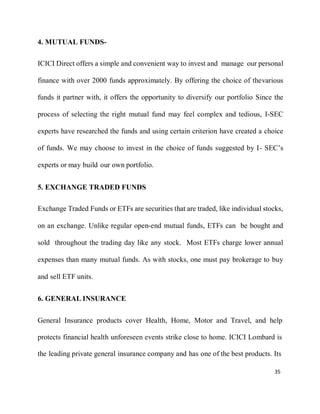 35
4. MUTUAL FUNDS-
ICICI Direct offers a simple and convenient way to invest and manage our personal
finance with over 2000 funds approximately. By offering the choice of thevarious
funds it partner with, it offers the opportunity to diversify our portfolio Since the
process of selecting the right mutual fund may feel complex and tedious, I-SEC
experts have researched the funds and using certain criterion have created a choice
of funds. We may choose to invest in the choice of funds suggested by I- SEC’s
experts or may build our own portfolio.
5. EXCHANGE TRADED FUNDS
Exchange Traded Funds or ETFs are securities that are traded, like individual stocks,
on an exchange. Unlike regular open-end mutual funds, ETFs can be bought and
sold throughout the trading day like any stock. Most ETFs charge lower annual
expenses than many mutual funds. As with stocks, one must pay brokerage to buy
and sell ETF units.
6. GENERAL INSURANCE
General Insurance products cover Health, Home, Motor and Travel, and help
protects financial health unforeseen events strike close to home. ICICI Lombard is
the leading private general insurance company and has one of the best products. Its
 