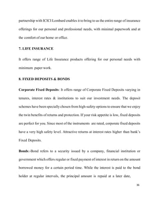 36
partnership with ICICI Lombard enables it to bring to us the entire range of insurance
offerings for our personal and professional needs, with minimal paperwork and at
the comfort of our home or office.
7. LIFE INSURANCE
It offers range of Life Insurance products offering for our personal needs with
minimum paper work.
8. FIXED DEPOSITS & BONDS
Corporate Fixed Deposits: It offers range of Corporate Fixed Deposits varying in
tenures, interest rates & institutions to suit our investment needs. The deposit
schemes have been specially chosen from high-safety options to ensure that we enjoy
the twin benefits of returns and protection. If your risk appetite is low, fixed deposits
are perfect for you. Since most of the instruments are rated, corporate fixed deposits
have a very high safety level. Attractive returns at interest rates higher than bank’s
Fixed Deposits.
Bonds:-Bond refers to a security issued by a company, financial institution or
government which offers regular or fixed payment of interest in return on the amount
borrowed money for a certain period time. While the interest is paid to the bond
holder at regular intervals, the principal amount is repaid at a later date,
 