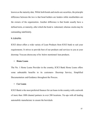 37
known as the maturity date. While both bonds and stocks are securities, the principle
difference between the two is that bond holders are lenders while stockholders are
the owners of the organization. Another difference is that bonds usually have a
defined term, or maturity, after which the bond is redeemed, whereas stocks may be
outstanding indefinitely.
9. LOANS:
ICICI direct offers a wide variety of Loan Products from ICICI bank to suit your
requirements. It strives to provide best of our products and services to you at your
doorstep. Youcan choose any of its below mentioned loan products.
• Home Loans
The No. 1 Home Loans Provider in the country, ICICI Bank Home Loans offers
some unbeatable benefits to its customers- Doorstep Service, Simplified
Documentation and Guidance throughout the Process.
• Car Loans
ICICI Bank is the most preferred financer for car loans in the country with a network
of more than 1000 channel partners in over 200 locations. Tie-ups with all leading
automobile manufacture to ensure the best deals
 
