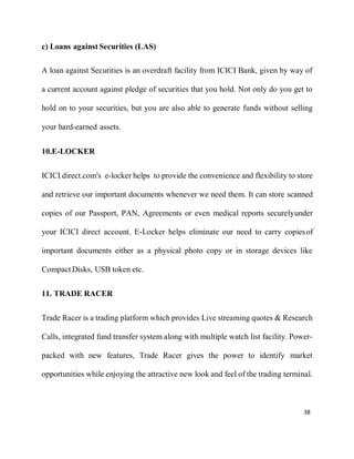38
c) Loans against Securities (LAS)
A loan against Securities is an overdraft facility from ICICI Bank, given by way of
a current account against pledge of securities that you hold. Not only do you get to
hold on to your securities, but you are also able to generate funds without selling
your hard-earned assets.
10.E-LOCKER
ICICI direct.com's e-locker helps to provide the convenience and flexibility to store
and retrieve our important documents whenever we need them. It can store scanned
copies of our Passport, PAN, Agreements or even medical reports securelyunder
your ICICI direct account. E-Locker helps eliminate our need to carry copiesof
important documents either as a physical photo copy or in storage devices like
Compact Disks, USB token etc.
11. TRADE RACER
Trade Racer is a trading platform which provides Live streaming quotes & Research
Calls, integrated fund transfer system along with multiple watch list facility. Power-
packed with new features, Trade Racer gives the power to identify market
opportunities while enjoying the attractive new look and feel of the trading terminal.
 