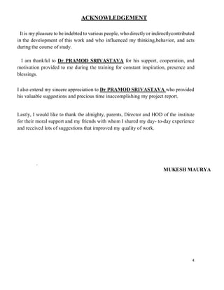 4
ACKNOWLEDGEMENT
It is my pleasure to be indebted to various people, who directly or indirectlycontributed
in the development of this work and who influenced my thinking,behavior, and acts
during the course of study.
I am thankful to Dr PRAMOD SRIVASTAVA for his support, cooperation, and
motivation provided to me during the training for constant inspiration, presence and
blessings.
I also extend my sincere appreciation to Dr PRAMOD SRIVASTAVA who provided
his valuable suggestions and precious time inaccomplishing my project report.
Lastly, I would like to thank the almighty, parents, Director and HOD of the institute
for their moral support and my friends with whom I shared my day- to-day experience
and received lots of suggestions that improved my quality of work.
.
MUKESH MAURYA
 
