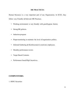41
HR PRACTICES-
Human Resource is a very important part of any Organization. In ICICI, they
follow very Friendly & Relevant HR Practices.
• Working environment is very friendly with good hygiene factors.
• Strong HR policies.
• Induction program
• Propermonitoring to maintain the level of organization politics.
• Informal Gathering & Reinforcement to motivate employees.
• Monthly performance review.
• Target Based Contents.
• Performance based High Incentives.
COMPETITORS-
1. HDFC Securities
 