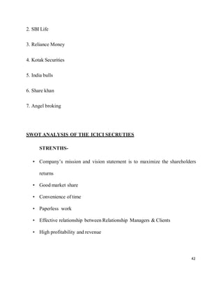 42
2. SBI Life
3. Reliance Money
4. Kotak Securities
5. India bulls
6. Share khan
7. Angel broking
SWOT ANALYSIS OF THE ICICI SECRUTIES
STRENTHS-
• Company’s mission and vision statement is to maximize the shareholders
returns
• Good market share
• Convenience of time
• Paperless work
• Effective relationship between Relationship Managers & Clients
• High profitability and revenue
 