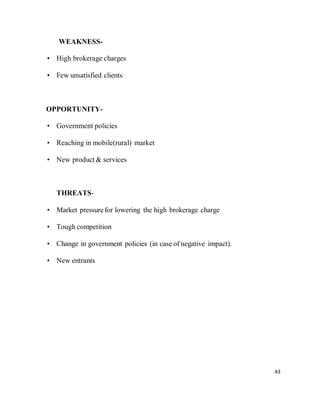 43
WEAKNESS-
• High brokerage charges
• Few unsatisfied clients
OPPORTUNITY-
• Government policies
• Reaching in mobile(rural) market
• New product & services
THREATS-
• Market pressurefor lowering the high brokerage charge
• Tough competition
• Change in government policies (in case of negative impact).
• New entrants
 