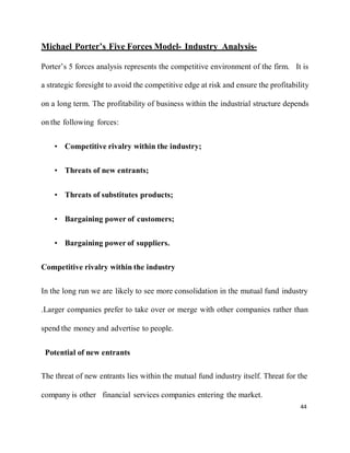 44
Michael Porter’s Five Forces Model- Industry Analysis-
Porter’s 5 forces analysis represents the competitive environment of the firm. It is
a strategic foresight to avoid the competitive edge at risk and ensure the profitability
on a long term. The profitability of business within the industrial structure depends
on the following forces:
• Competitive rivalry within the industry;
• Threats of new entrants;
• Threats of substitutes products;
• Bargaining power of customers;
• Bargaining power of suppliers.
Competitive rivalry within the industry
In the long run we are likely to see more consolidation in the mutual fund industry
.Larger companies prefer to take over or merge with other companies rather than
spend the money and advertise to people.
Potential of new entrants
The threat of new entrants lies within the mutual fund industry itself. Threat for the
company is other financial services companies entering the market.
 