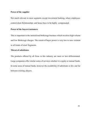 45
Power of the supplier
Not much relevant in most segments except investment banking, where employees
control client Relationships and hence have to be highly compensated.
Power of the buyers/customers
This is important in the institutional brokerage business which involves high volume
and low Brokerage charges. The extent of buyer power is very low to non- existent
in all kinds of retail Segments.
Threat of substitutes
The products offered by all firms in this industry are more or less differentiated.
Large companies offer similar suites of services whether it is equity or mutual funds.
In some areas of mutual funds, however the availability of substitutes is few and far
between existing players.
 