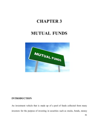 46
CHAPTER 3
MUTUAL FUNDS
INTRODUCTION
An investment vehicle that is made up of a pool of funds collected from many
investors for the purpose of investing in securities such as stocks, bonds, money
 