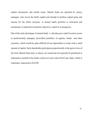 47
market instruments and similar assets. Mutual funds are operated by money
managers, who invest the fund's capital and attempt to produce capital gains and
income for the fund's investors. A mutual fund's portfolio is structured and
maintained to match the investment objectives stated in its prospectus.
One of the main advantages of mutual funds is that they give small investors access
to professionally managed, diversified portfolios of equities, bonds and other
securities, which would be quite difficult (if not impossible) to create with a small
amount of capital. Each shareholder participates proportionally in the gain or loss of
the fund. Mutual fund units, or shares, are issued and can typically be purchased or
redeemed as needed at the fund's current net asset value (NAV) per share, which is
sometimes expressed as NAVPS.
 