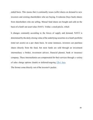 49
ended basis. This means that it continually issues (sells) shares on demand to new
investors and existing shareholders who are buying. It redeems (buys back) shares
from shareholders who are selling. Mutual fund shares are bought and sold on the
basis of a fund's net asset value (NAV). Unlike a stockpric2e, which
h changes constantly according to the forces of supply and demand, NAV2 is
determined by the daily closing value of the underlying securities in a fund's portfolio
(total net assets) on a per share basis. In some instances, investors can purchase
shares directly from the fund, but most funds are sold through an investment
intermediary: a broker, investment advisor, financial planner, bank or insurance
company. These intermediaries are compensated for their services through a variety
of sales charge options (loads) or deferred/ongoing 12b-1 fees.
The former come directly out of the investor's pocket.
 