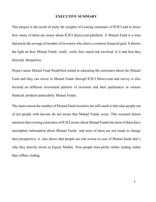 5
EXECUTIVE SUMMARY
This project is the result of study the insights of existing customers of ICICI and to know
how many of them are aware about ICICI direct.com platform. A Mutual Fund is a trust
that pools the savings of number of investors who share a common financial goal. It throws
the light on how Mutual Funds really work, how much risk involved in it and how they
diversify themselves.
Project name Mutual Fund Simplified aimed at educating the customers about the Mutual
Fund and they can invest in Mutual Funds through ICICI Direct.com and survey is also
focused on different investment patterns of investors and their preferences in various
financial products particularly Mutual Funds.
The main reason the number of Mutual Fund investors are still small is that nine people out
of ten people with income do not aware that Mutual Funds exists. This research drawn
attention that existing customers of ICICI aware about Mutual Funds but most of them have
incomplete information about Mutual Funds and most of them are not ready to change
their prospective. it also shows that people are risk averse in case of Mutual funds that’s
why they heavily invest in Equity Market. Now people most prefer online trading rather
than offline trading.
 