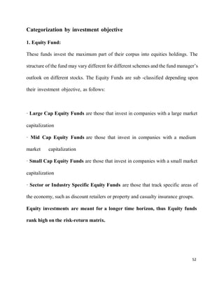 52
Categorization by investment objective
1. Equity Fund:
These funds invest the maximum part of their corpus into equities holdings. The
structure of the fund may vary different for different schemes and the fund manager’s
outlook on different stocks. The Equity Funds are sub -classified depending upon
their investment objective, as follows:
· Large Cap Equity Funds are those that invest in companies with a large market
capitalization
· Mid Cap Equity Funds are those that invest in companies with a medium
market capitalization
· Small Cap Equity Funds are those that invest in companies with a small market
capitalization
· Sector or Industry Specific Equity Funds are those that track specific areas of
the economy, such as discount retailers or property and casualty insurance groups.
Equity investments are meant for a longer time horizon, thus Equity funds
rank high on the risk-return matrix.
 