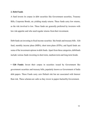 53
2. Debt Funds
A fund invests its corpus in debt securities like Government securities, Treasury
Bills, Corporate Bonds, etc yielding steady returns. These funds carry low returns,
as the risk involved is low. These funds are generally preferred by investors with
low risk appetite and who need regular returns from their investment.
Debt funds are investing in fixed income securities like bonds and treasury bills . Gilt
fund, monthly income plans (MIPs), short term plans (STPs), and liquid funds are
some of the investment options in debt funds. Apart from these categories, debtfunds
include various funds investing in short term, medium term and long term bonds.
• Gilt Funds: Invest their corpus in securities issued by Government like
government securities and treasury bills, popularly known as Government of India
debt papers. These Funds carry zero Default risk but are associated with Interest
Rate risk. These schemes are safer as they invest in papers backed by Government.
 