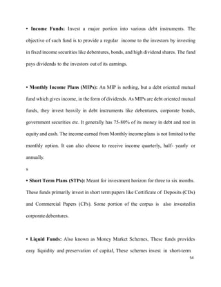 54
• Income Funds: Invest a major portion into various debt instruments. The
objective of such fund is to provide a regular income to the investors by investing
in fixed income securities like debentures, bonds, and high dividend shares. The fund
pays dividends to the investors out of its earnings.
• Monthly Income Plans (MIPs): An MIP is nothing, but a debt oriented mutual
fund which gives income, in the form of dividends. As MIPs are debt oriented mutual
funds, they invest heavily in debt instruments like debentures, corporate bonds,
government securities etc. It generally has 75-80% of its money in debt and rest in
equity and cash. The income earned from Monthly income plans is not limited to the
monthly option. It can also choose to receive income quarterly, half- yearly or
annually.
s
• Short Term Plans (STPs): Meant for investment horizon for three to six months.
These funds primarily invest in short term papers like Certificate of Deposits (CDs)
and Commercial Papers (CPs). Some portion of the corpus is also investedin
corporatedebentures.
• Liquid Funds: Also known as Money Market Schemes, These funds provides
easy liquidity and preservation of capital, These schemes invest in short-term
 