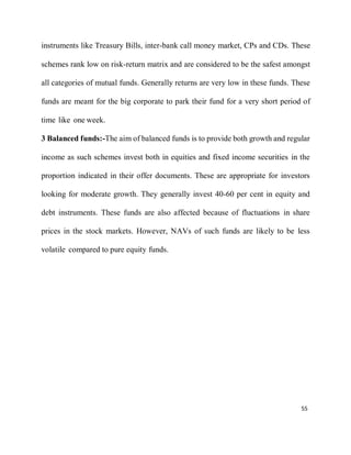 55
instruments like Treasury Bills, inter-bank call money market, CPs and CDs. These
schemes rank low on risk-return matrix and are considered to be the safest amongst
all categories of mutual funds. Generally returns are very low in these funds. These
funds are meant for the big corporate to park their fund for a very short period of
time like one week.
3 Balanced funds:-The aim of balanced funds is to provide both growth and regular
income as such schemes invest both in equities and fixed income securities in the
proportion indicated in their offer documents. These are appropriate for investors
looking for moderate growth. They generally invest 40-60 per cent in equity and
debt instruments. These funds are also affected because of fluctuations in share
prices in the stock markets. However, NAVs of such funds are likely to be less
volatile compared to pure equity funds.
 