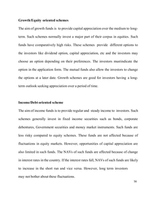 56
Growth/Equity oriented schemes
The aim of growth funds is to provide capital appreciation over the medium to long-
term. Such schemes normally invest a major part of their corpus in equities. Such
funds have comparatively high risks. These schemes provide different options to
the investors like dividend option, capital appreciation, etc and the investors may
choose an option depending on their preferences. The investors mustindicate the
option in the application form. The mutual funds also allow the investors to change
the options at a later date. Growth schemes are good for investors having a long-
term outlook seeking appreciation over a period of time.
Income/Debt oriented scheme
The aim of income funds is to provide regular and steady income to investors. Such
schemes generally invest in fixed income securities such as bonds, corporate
debentures, Government securities and money market instruments. Such funds are
less risky compared to equity schemes. These funds are not affected because of
fluctuations in equity markets. However, opportunities of capital appreciation are
also limited in such funds. The NAVs of such funds are affected because of change
in interest rates in the country. If the interest rates fall, NAVs of such funds are likely
to increase in the short run and vice versa. However, long term investors
may not bother about these fluctuations.
 