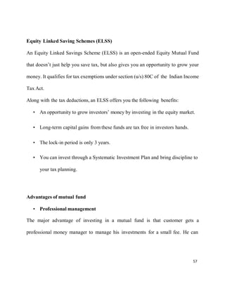 57
Equity Linked Saving Schemes (ELSS)
An Equity Linked Savings Scheme (ELSS) is an open-ended Equity Mutual Fund
that doesn’t just help you save tax, but also gives you an opportunity to grow your
money. It qualifies for tax exemptions under section (u/s) 80C of the Indian Income
Tax Act.
Along with the tax deductions, an ELSS offers you the following benefits:
• An opportunity to grow investors’ money by investing in the equity market.
• Long-term capital gains from these funds are tax free in investors hands.
• The lock-in period is only 3 years.
• You can invest through a Systematic Investment Plan and bring discipline to
your tax planning.
Advantages of mutual fund
• Professional management
The major advantage of investing in a mutual fund is that customer gets a
professional money manager to manage his investments for a small fee. He can
 