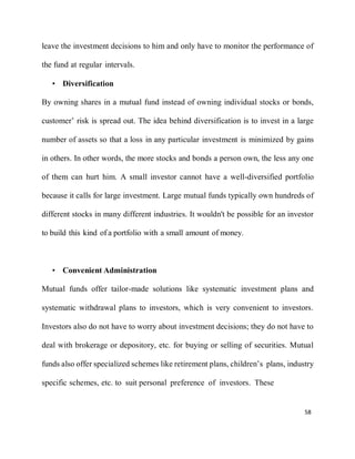 58
leave the investment decisions to him and only have to monitor the performance of
the fund at regular intervals.
• Diversification
By owning shares in a mutual fund instead of owning individual stocks or bonds,
customer’ risk is spread out. The idea behind diversification is to invest in a large
number of assets so that a loss in any particular investment is minimized by gains
in others. In other words, the more stocks and bonds a person own, the less any one
of them can hurt him. A small investor cannot have a well-diversified portfolio
because it calls for large investment. Large mutual funds typically own hundreds of
different stocks in many different industries. It wouldn't be possible for an investor
to build this kind of a portfolio with a small amount of money.
• Convenient Administration
Mutual funds offer tailor-made solutions like systematic investment plans and
systematic withdrawal plans to investors, which is very convenient to investors.
Investors also do not have to worry about investment decisions; they do not have to
deal with brokerage or depository, etc. for buying or selling of securities. Mutual
funds also offer specialized schemes like retirement plans, children’s plans, industry
specific schemes, etc. to suit personal preference of investors. These
 