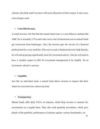 59
schemes also help small investors with asset allocation of their corpus. It also saves
a lot of paper work.
• Cost Effectiveness
A small investor will find that the mutual fund route is a cost-effective method (the
AMC fee is normally 2.5%) and it also saves a lot of transaction cost as mutual funds
get concession from brokerages. Also, the investor gets the service of a financial
professional for a very small fee. If he were to seek a financial advisor's help directly,
he will end up paying significantly more for investment advice. Also,he will need to
have a sizeable corpus to offer for investment management to be eligible for an
investment adviser’s services.
• Liquidity
Just like an individual stock, a mutual fund allows investor to request that their
shares be converted into cash at any time.
• Transparency
Mutual funds offer daily NAVs of schemes, which help investor to monitor his
investments on a regular basis. They also send quarterly newsletters, which give
details of the portfolio, performance of schemes against various benchmarks, etc.
 