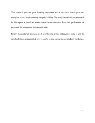 6
This research gave me great learning experience and at the same time it gave me
enough scope to implement my analytical ability. The analysis and advice presented
in this report is based on market research on awareness level and preferences of
investors for investment in Mutual Funds.
Finally I consider all my hard work worthwhile, if this endeavor of mine is able to
satisfy all those concerned & proves useful to any one or for any study in the future.
 