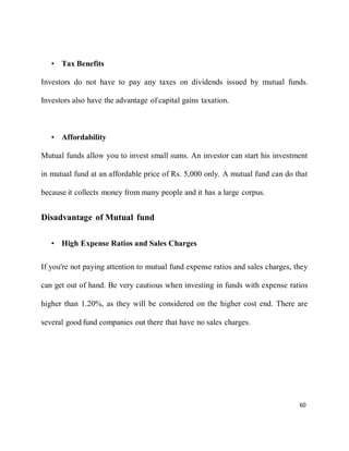 60
• Tax Benefits
Investors do not have to pay any taxes on dividends issued by mutual funds.
Investors also have the advantage of capital gains taxation.
• Affordability
Mutual funds allow you to invest small sums. An investor can start his investment
in mutual fund at an affordable price of Rs. 5,000 only. A mutual fund can do that
because it collects money from many people and it has a large corpus.
Disadvantage of Mutual fund
• High Expense Ratios and Sales Charges
If you're not paying attention to mutual fund expense ratios and sales charges, they
can get out of hand. Be very cautious when investing in funds with expense ratios
higher than 1.20%, as they will be considered on the higher cost end. There are
several good fund companies out there that have no sales charges.
 