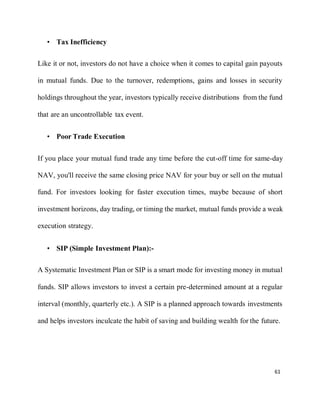 61
• Tax Inefficiency
Like it or not, investors do not have a choice when it comes to capital gain payouts
in mutual funds. Due to the turnover, redemptions, gains and losses in security
holdings throughout the year, investors typically receive distributions from the fund
that are an uncontrollable tax event.
• Poor Trade Execution
If you place your mutual fund trade any time before the cut-off time for same-day
NAV, you'll receive the same closing price NAV for your buy or sell on the mutual
fund. For investors looking for faster execution times, maybe because of short
investment horizons, day trading, or timing the market, mutual funds provide a weak
execution strategy.
• SIP (Simple Investment Plan):-
A Systematic Investment Plan or SIP is a smart mode for investing money in mutual
funds. SIP allows investors to invest a certain pre-determined amount at a regular
interval (monthly, quarterly etc.). A SIP is a planned approach towards investments
and helps investors inculcate the habit of saving and building wealth for the future.
 
