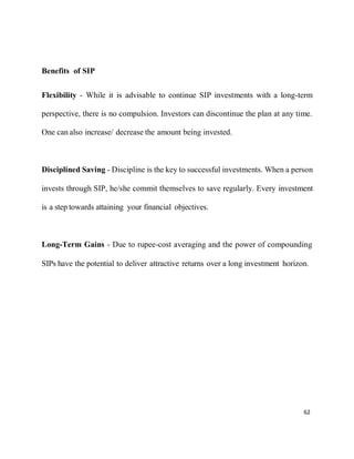 62
Benefits of SIP
Flexibility - While it is advisable to continue SIP investments with a long-term
perspective, there is no compulsion. Investors can discontinue the plan at any time.
One can also increase/ decrease the amount being invested.
Disciplined Saving - Discipline is the key to successful investments. When a person
invests through SIP, he/she commit themselves to save regularly. Every investment
is a step towards attaining your financial objectives.
Long-Term Gains - Due to rupee-cost averaging and the power of compounding
SIPs have the potential to deliver attractive returns over a long investment horizon.
 