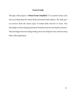 63
Need of study
The topic of the project is “Mutual Funds Simplified”. It’s essential to know each
and every thing about the mutual funds and mutual funds industry. The study gave
an overview about the various types of mutual funds and how to invest. This
knowledge is a boon during questionnaire formation and interviewing the customers.
The knowledge about the leading broking firms also helped to know about the loop
holes of the organization.
 