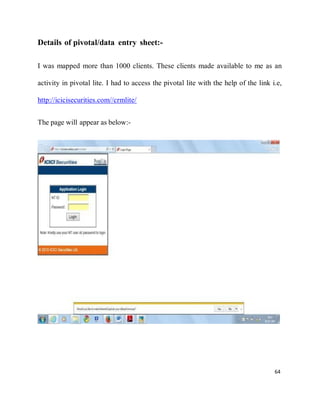 64
Details of pivotal/data entry sheet:-
I was mapped more than 1000 clients. These clients made available to me as an
activity in pivotal lite. I had to access the pivotal lite with the help of the link i.e,
http://icicisecurities.com//crmlite/
The page will appear as below:-
 