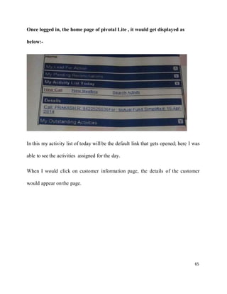 65
Once logged in, the home page of pivotal Lite , it would get displayed as
below:-
In this my activity list of today will be the default link that gets opened; here I was
able to see the activities assigned for the day.
When I would click on customer information page, the details of the customer
would appear on the page.
 