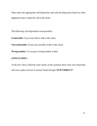 67
Then select the appropriate call disposition and call sub disposition based on what
happened when I made the call to the client.
The following call dispositions were possible:-
Contactable:-if you were able to talk to the client.
Non-contactable:-if you were not able to talk to the client.
Wrong number:-if you get a wrong number in data.
CONCLUSION:-
At the last i have collected some names of the customer those who were interested
and were ready to invest in mutual funds through “ICICI DIRECT”.
 