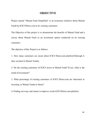 68
OBJECTIVE
Project named “Mutual Fund Simplified” is an awareness initiative about Mutual
Funds by ICICI Direct.com to its existing customers.
The Objective of this project is to demonstrate the benefits of Mutual Fund and a
survey about Mutual Fund as an investment option conducted on its existing
customers.
The objective of this Project is as follows:
1. How many customers are aware about ICICI Direct.com platform?(through it
they can deal in Mutual Funds).
2. Do the existing customers of ICICI invest in Mutual Fund? If yes, what is the
mode of investment?
3. What percentage of existing customers of ICICI Direct.com are interested in
investing in Mutual Funds in future?
4. Finding out ways and means to improve on the ICICI Direct.com platform
 