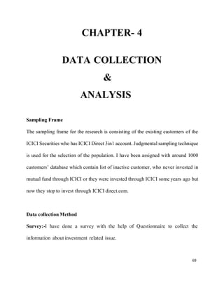 69
CHAPTER- 4
DATA COLLECTION
&
ANALYSIS
Sampling Frame
The sampling frame for the research is consisting of the existing customers of the
ICICI Securities who has ICICI Direct 3in1 account. Judgmental sampling technique
is used for the selection of the population. I have been assigned with around 1000
customers’ database which contain list of inactive customer, who never invested in
mutual fund through ICICI or they were invested through ICICI some years ago but
now they stop to invest through ICICI direct.com.
Data collection Method
Survey:-I have done a survey with the help of Questionnaire to collect the
information about investment related issue.
 