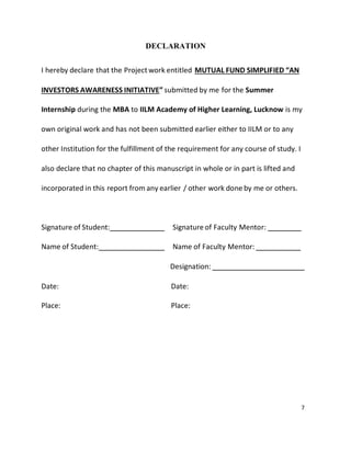 7
DECLARATION
I hereby declare that the Project work entitled MUTUAL FUND SIMPLIFIED “AN
INVESTORS AWARENESS INITIATIVE” submitted by me for the Summer
Internship during the MBA to IILM Academy of Higher Learning, Lucknow is my
own original work and has not been submitted earlier either to IILM or to any
other Institution for the fulfillment of the requirement for any course of study. I
also declare that no chapter of this manuscript in whole or in part is lifted and
incorporated in this report from any earlier / other work done by me or others.
Signature of Student: Signature of Faculty Mentor:
Name of Student: Name of Faculty Mentor:
Designation:
Date: Date:
Place: Place:
 