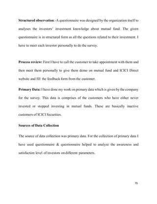 70
Structured observation:-A questionnaire was designed by the organization itself to
analyses the investors’ investment knowledge about mutual fund. The given
questionnaire is in structured form as all the questions related to their investment. I
have to meet each investor personally to do the survey.
Process review: First I have to call the customer to take appointment with them and
then meet them personally to give them demo on mutual fund and ICICI Direct
website and fill the feedback form from the customer.
Primary Data: I have done my work on primary data which is given by the company
for the survey. This data is comprises of the customers who have either never
invested or stopped investing in mutual funds. These are basically inactive
customers of ICICI Securities.
Sources of Data Collection
The source of data collection was primary data. For the collection of primary data I
have used questionnaire & questionnaire helped to analyze the awareness and
satisfaction level of investors on different parameters.
 