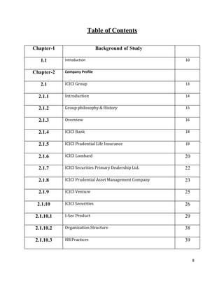 8
Table of Contents
Chapter-1 Background of Study
1.1 Introduction 10
Chapter-2 Company Profile
2.1 ICICI Group 13
2.1.1 Introduction 14
2.1.2 Group philosophy & History 15
2.1.3 Overview 16
2.1.4 ICICI Bank 18
2.1.5 ICICI Prudential Life Insurance 19
2.1.6 ICICI Lombard 20
2.1.7 ICICI Securities Primary Dealership Ltd. 22
2.1.8 ICICI Prudential Asset Management Company 23
2.1.9 ICICI Venture 25
2.1.10 ICICI Securities 26
2.1.10.1 I-Sec Product 29
2.1.10.2 Organization Structure 38
2.1.10.3 HR Practices 39
 