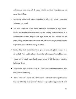 91
online mode is not only safe & secure but also save their time & money and
easier than offline.
• Among the online mode users, most of the people prefer online transactions
2-3 times in a month.
• The most important factor which influences investment is high return.
People prefer to investment because they are seeking for higher return. it is
contradictory because people want high return but their actions are not
same(as they prefer to invest in insurance & F.D. which not gives high return).
It generates dissatisfaction among investors.
• People think that mutual fund is a good investment option because it is
diversified. They need to educate about other advantages of mutual fund also.
• Large no. of people was already aware about ICICI Direct.com platform
before the demo.
• People who have account with ICICI Direct.com, most of them never used
this platform for trading.
• Those who don’t prefer ICICI Direct.com platform to invest just because
they feel difficulty in selection of schemes. They need more guidance & help
 