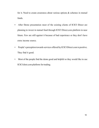 92
for it. Need to create awareness about various options & schemes in mutual
funds.
• After Demo presentation most of the existing clients of ICICI Direct are
planning to invest in mutual fund through ICICI Direct.com platform in near
future. Few are still against it because of bad experience or they don’t have
extra income source.
• People’s perception towards services offered by ICICI Direct.com is positive.
They find it good.
• Most of the people find the demo good and helpful so they would like to use
ICICI diret.com platform for trading.
 