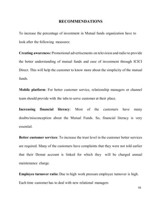93
RECOMMENDATIONS
To increase the percentage of investment in Mutual funds organization have to
look after the following measures:
Creating awareness: Promotional advertisements on television and radio to provide
the better understanding of mutual funds and ease of investment through ICICI
Direct. This will help the customer to know more about the simplicity of the mutual
funds.
Mobile platform: For better customer service, relationship managers or channel
team should provide with the tabs to serve customer at their place.
Increasing financial literacy: Most of the customers have many
doubts/misconception about the Mutual Funds. So, financial literacy is very
essential.
Better customer services: To increase the trust level in the customer better services
are required. Many of the customers have complaints that they were not told earlier
that their Demat account is linked for which they will be charged annual
maintenance charge.
Employee turnover ratio: Due to high work pressure employee turnover is high.
Each time customer has to deal with new relational managers
 