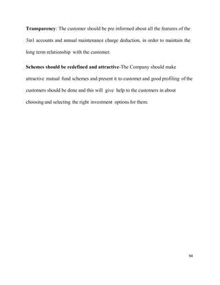 94
Transparency: The customer should be pre informed about all the features of the
3in1 accounts and annual maintenance charge deduction, in order to maintain the
long term relationship with the customer.
Schemes should be redefined and attractive-The Company should make
attractive mutual fund schemes and present it to customer and good profiling of the
customers should be done and this will give help to the customers in about
choosing and selecting the right investment options for them.
 