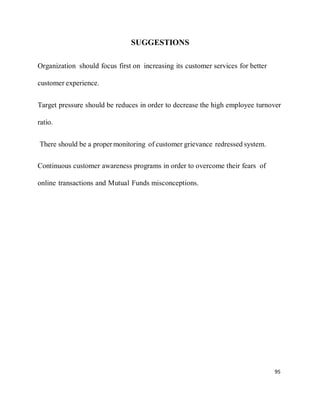 95
SUGGESTIONS
Organization should focus first on increasing its customer services for better
customer experience.
Target pressure should be reduces in order to decrease the high employee turnover
ratio.
There should be a proper monitoring of customer grievance redressed system.
Continuous customer awareness programs in order to overcome their fears of
online transactions and Mutual Funds misconceptions.
 