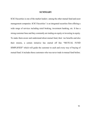 96
SUMMARY
ICICI Securities is one of the market leaders among the other mutual fund and asset
management companies. ICICI Securities’ is an integrated securities firm offering a
wide range of services including retail broking, investment banking, etc. It has a
strong customer base and they constantly are trading on equity or investing in equity.
To make them aware and understand about mutual fund, their tax benefits and also
their returns, a certain initiative has started off like “MUTUAL FUND
SIMPLIFIED” which will guide the customer to each and every way of buying of
mutual fund. It includes those customers who was never trade in mutual fund before.
 