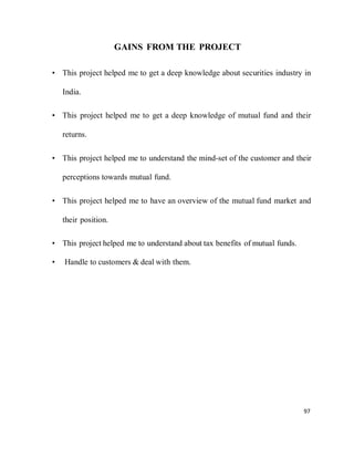 97
GAINS FROM THE PROJECT
• This project helped me to get a deep knowledge about securities industry in
India.
• This project helped me to get a deep knowledge of mutual fund and their
returns.
• This project helped me to understand the mind-set of the customer and their
perceptions towards mutual fund.
• This project helped me to have an overview of the mutual fund market and
their position.
• This project helped me to understand about tax benefits of mutual funds.
• Handle to customers & deal with them.
 
