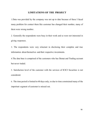 98
LIMITATIONS OF THE PROJECT
1.Data was provided by the company was not up to date because of these I faced
many problem for contact them like customer has changed their number, many of
them were wrong number.
2. Generally the respondents were busy in their work and so were not interested in
giving responses.
3. The respondents were very reluctant in disclosing their complete and true
information about themselves and their respective investments.
4.The data base is comprised of the customers who has Demat and Trading account
but never traded.
5. Satisfaction level of the customer with the services of ICICI Securities is not
considered.
6. The time period is limited to 60 days only, so due to time constrained many of the
important segment of customer is missed out.
 