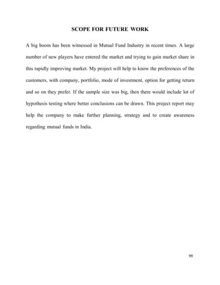 99
SCOPE FOR FUTURE WORK
A big boom has been witnessed in Mutual Fund Industry in recent times. A large
number of new players have entered the market and trying to gain market share in
this rapidly improving market. My project will help to know the preferences of the
customers, with company, portfolio, mode of investment, option for getting return
and so on they prefer. If the sample size was big, then there would include lot of
hypothesis testing where better conclusions can be drawn. This project report may
help the company to make further planning, strategy and to create awareness
regarding mutual funds in India.
 