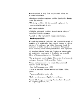 3
 Assist applicants in filling forms and guide them through the
recruitment requirements.
 Identifying needed documents per candidate based on their location,
current visa status etc.
 Monitoring candidates visit visa / cancelled employment visa
expiration and advise them for exit.
 For new visa application.
 Maintains and controls candidates personal files file keeping of
physical and electronic documents)
 Assists in other recruitment processesas request.
JobResponsibilities
 To assist the Manager in Performance and Development through the
completion of all administrative duties required to ensure the efficient
operation of the performance and training Department through the
maintenance of detailed records of the performance Management
process in ensuring smooth running of the business in the organization.
 In accordance with the Training and Development schedule assist
with administrative requirements for the effective and successful
delivery of the training interventions. This includes.
 Set up & maintain a methodological filling system for all training &
performance documents (Soft copies/ Hard Copies)
 Tracks and keeps a record of the current of the current staff
attendance records daily reports.
 Daily Staff Attendance report  GPD
 Follow up labor issue related to Visa renewal Medical Passport
renewal.
 Preparing staff & labor transfer order.
 Follow up with concerned dept. for leave settlements.
 Assists HR. Manager in conducting Probation Review Process for
staff completing probation period.
 