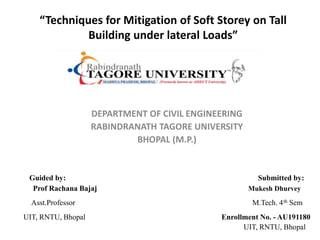 “Techniques for Mitigation of Soft Storey on Tall
Building under lateral Loads”
DEPARTMENT OF CIVIL ENGINEERING
RABINDRANATH TAGORE UNIVERSITY
BHOPAL (M.P.)
Guided by: Submitted by:
Prof Rachana Bajaj Mukesh Dhurvey
Asst.Professor M.Tech. 4th Sem
UIT, RNTU, Bhopal Enrollment No. - AU191180
UIT, RNTU, Bhopal
 